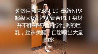 超级巨乳来袭！10-最新NPX超级大G女神大集合P1！身材并不胖 不符合科学比例的巨乳，丝袜美腿，自慰喷出大量的水