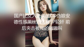 国产比女人还美的CD伪娘安德性感黑丝酒店被3P轮奸 前后夹击被操的嗷嗷叫