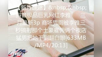 【新片速遞】&nbsp;&nbsp;抖音极品巨乳网红李雅❤️ 三月最新3p 商场男厕被李雅三秒搞射那个土豪雇佣俩个夜店猛男把她干到翻白眼[633MB/MP4/20:13]