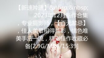 【新速片遞】&nbsp;&nbsp; ♈ ♈ ♈ 2023年12月新作合集，专业摄影师，【百无禁忌】，佳人美景相得益彰，情色唯美手法一流，精彩佳作收藏必备[2.9G/MP4/15:39]