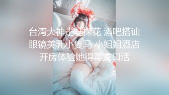 台湾大神走马探花 酒吧搭讪眼镜美乳小隻马 小姐姐酒店开房体验她得毒龙口活