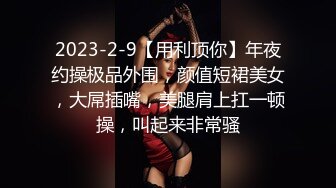 2023-2-9【用利顶你】年夜约操极品外围，颜值短裙美女，大屌插嘴，美腿肩上扛一顿操，叫起来非常骚