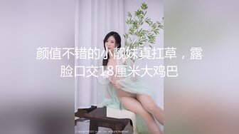 颜值不错的小靓妹真扛草，露脸口交18厘米大鸡巴