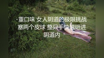 -重口味 女人阴道的极限挑战 塞两个皮球 整只手快速砸进阴道内