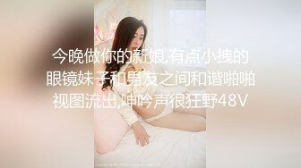 今晚做你的新娘,有点小拽的眼镜妹子和男友之间和谐啪啪视图流出,呻吟声很狂野48V