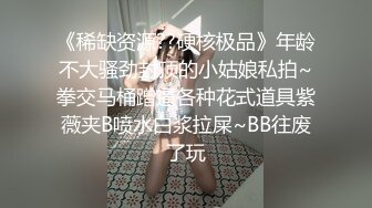 《稀缺资源??硬核极品》年龄不大骚劲封顶的小姑娘私拍~拳交马桶蹭逼各种花式道具紫薇夹B喷水白浆拉屎~BB往废了玩