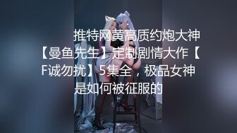 ⚫️⚫️推特网黄高质约炮大神【曼鱼先生】定制剧情大作【F诚勿扰】5集全，极品女神是如何被征服的