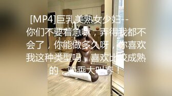 [MP4]巨乳美熟女少妇--❤️你们不要着急嘛，弄得我都不会了，你能做多久呀，你喜欢我这种类型吗，喜欢比较成熟的，骑乘大叫春！