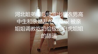 河北姐弟门后续流出橙衣男高中生和亲姐乱伦完整版 被亲姐姐调教吃奶给极品白虎姐姐的舔逼