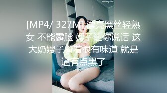 [MP4/ 327M] 漂亮黑丝轻熟女 不能露脸 嫂子让你说话 这大奶嫂子看着很有味道 就是逼有点黑了