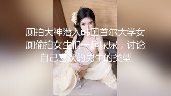 厕拍大神潜入韩国首尔大学女厕偷拍女生们一起尿尿，讨论自己喜欢的男生的类型