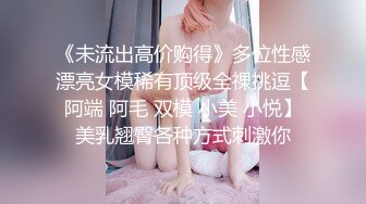 《未流出高价购得》多位性感漂亮女模稀有顶级全祼挑逗【阿端 阿毛 双模 小美 小悦】美乳翘臀各种方式刺激你