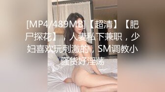 [MP4/489MB]【超清】【肥尸探花】，人妻私下兼职，少妇喜欢玩刺激的，SM调教小骚货好淫荡