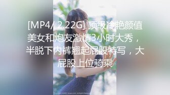 [MP4/ 2.22G] 顶级冷艳颜值美女和炮友激情3小时大秀，半脱下内裤翘起屁股特写，大屁股上位骑乘