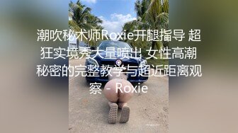 潮吹秘术师Roxie开腿指导 超狂实境秀大量喷出 女性高潮秘密的完整教学与超近距离观察 - Roxie