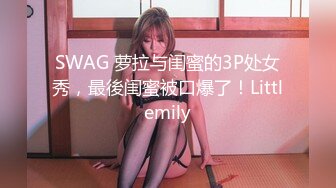 SWAG 萝拉与闺蜜的3P处女秀，最後闺蜜被口爆了！Littlemily