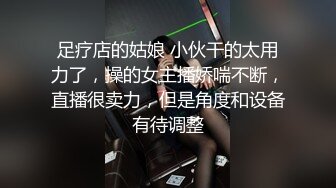 足疗店的姑娘 小伙干的太用力了，操的女主播娇喘不断，直播很卖力，但是角度和设备有待调整