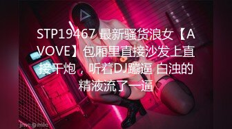 STP19467 最新骚货浪女【AVOVE】包厢里直接沙发上直接干炮，听着DJ蹦逼 白浊的精液流了一逼