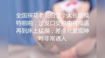 全国探花老哥约了个大长腿模特啪啪，沙发口交脱内裤摸逼再到床上猛操，差点被发现呻吟非常诱人