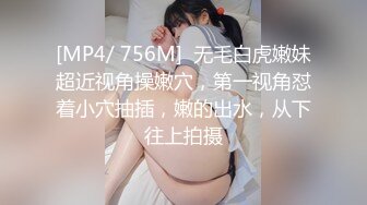 [MP4/ 756M]  无毛白虎嫩妹超近视角操嫩穴，第一视角怼着小穴抽插，嫩的出水，从下往上拍摄