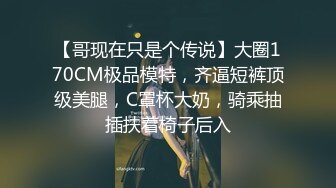 【哥现在只是个传说】大圈170CM极品模特，齐逼短裤顶级美腿，C罩杯大奶，骑乘抽插扶着椅子后入