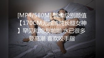 [MP4/580M] 偶像级别颜值【170CM无敌清纯长腿女神】罕见和炮友啪啪 水已很多 要高潮 喜欢咬手指