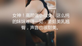 女神！高颜值小仙女，这么纯的妹妹难得一见，坚挺美乳翘臀，声音也很甜美。