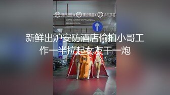 新鲜出炉安防酒店偷拍小哥工作一半拉起女友干一炮