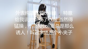 外表纯洁可爱Loli娘❤️特意给我说她新买了衣服 当然得猛操，小可爱Loli服总是那么诱人！叫起来还是个小夹子