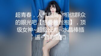 超青春，人气超高，相信群众的眼光吧【想要爸爸抱】，顶级女神~超级反差~水晶棒插逼~自慰猛扣