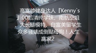 ✿高富帅健身达人『Kenny`s』00后清纯学妹、南航空姐、大长腿模特、白富美留学生 众多骚婊成倒贴母狗！人生赢家2