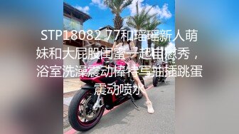 STP18082 77和瑶瑶新人萌妹和大屁股闺蜜一起自慰秀，浴室洗澡震动棒特写抽插跳蛋震动喷水