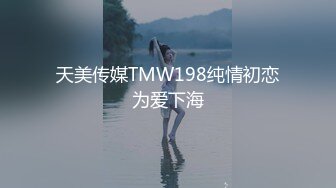 天美传媒TMW198纯情初恋为爱下海