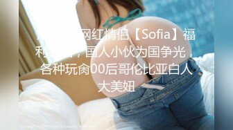 爆火OF网红情侣【Sofia】福利完结，国人小伙为国争光，各种玩肏00后哥伦比亚白人大美妞