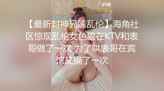 【最新封神兄妹乱伦】海角社区惊现乱伦女色狼在KTV和表哥做了一次 为了哄表哥在宾馆又操了一次