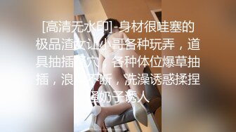 [高清无水印]-身材很哇塞的极品渣女让小哥各种玩弄，道具抽插骚穴，各种体位爆草抽插，浪叫不断，洗澡诱惑揉捏骚奶子诱人