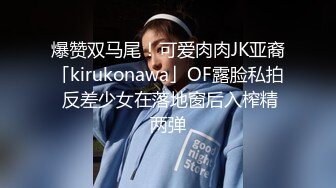 爆赞双马尾！可爱肉肉JK亚裔「kirukonawa」OF露脸私拍 反差少女在落地窗后入榨精两弹