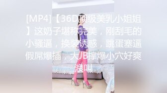 [MP4]【36D顶级美乳小姐姐】这奶子堪称完美，刚刮毛的小骚逼，换装诱惑，跳蛋塞逼假屌爆插，大JB撑爆小穴好爽浪叫