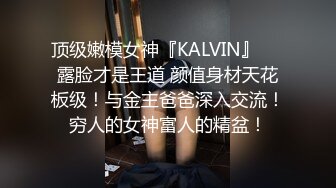 顶级嫩模女神『KALVIN』❤️露脸才是王道 颜值身材天花板级！与金主爸爸深入交流！穷人的女神富人的精盆！