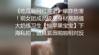 《吃瓜秘网红泄密》爆炸伤害！前女团成员极品身材高颜值大奶练习生【桃苹果宝宝】下海私拍，道具紫薇啪啪相对反差