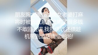 朋友胸大漂亮的美女老婆打麻将时被我故意下套输了很多钱不敢回去讲,找我借钱还债趁机带到酒店肉偿啪啪!