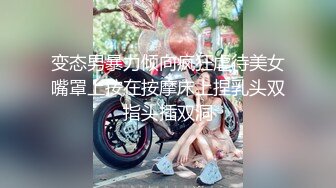 变态男暴力倾向疯狂虐待美女嘴罩上按在按摩床上捏乳头双指头插双洞