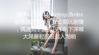 [MP4/ 564M]&nbsp;&nbsp;丰满巨乳妹子在公厕玩剧情，偶遇男子直接开干趴下深喉大屌撅起屁股后入啪啪