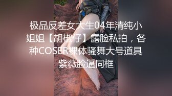 极品反差女大生04年清纯小姐姐【胡椒仔】露脸私拍，各种COSER裸体骚舞大号道具紫薇脸逼同框