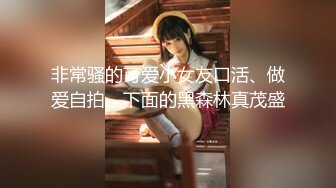 非常骚的可爱小女友口活、做爱自拍，下面的黑森林真茂盛