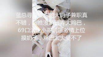 蓝总寻爱技约的大奶子兼职真不错，胸推漫游玩弄大鸡巴，69口活让小哥玩逼激情上位摸奶子，鸡巴太大受不了