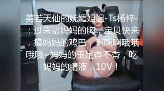 美若天仙的妩媚姐姐-Ts杨梓-：过来舔妈妈的胸，宝贝快来，摸妈妈的鸡巴，啊啊啊哦哦哦哦~妈妈的玉足香不香，吃妈妈的精液，10V！