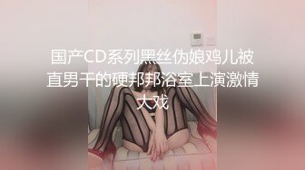 国产CD系列黑丝伪娘鸡儿被直男干的硬邦邦浴室上演激情大戏