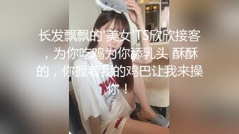 长发飘飘的'美女'TS欣欣接客，为你吃鸡为你舔乳头 酥酥的，你握着我的鸡巴让我来操你！