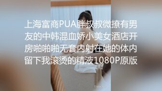 上海富商PUA胖叔叔微撩有男友的中韩混血娇小美女酒店开房啪啪啪无套内射在她的体内留下我滚烫的精液1080P原版